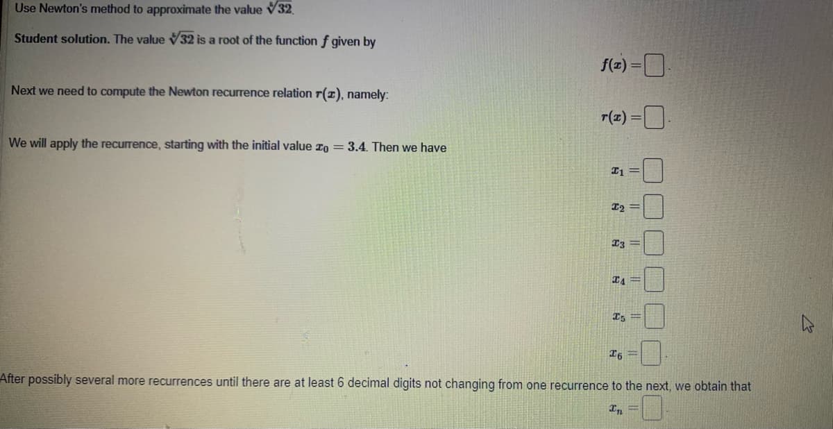 Use Newton's method to approximate the value V32.
Student solution. The value V32 is a root of the function f given by
f(2) =D.
Next we need to compute the Newton recurrence relation r(x), namely:
r(2) =0.
We will apply the recurrence, starting with the initial value 1O = 3.4. Then we have
I =
I2 =
IA =
After possibly several more recurrences until there are at least 6 decimal digits not changing from one recurrence to the next, we obtain that
