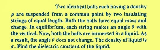 Two identical balls each having a density
p are suspended from a common point by two insulating
strings of equal length. Both the balls have equal mass and
charge. In equilibrium, each string makes an angle with
the vertical. Now, both the balls are immersed in a liquid. As
a result, the angle does not change. The density of liquid is
o. Find the dielectric constant of the liquid.