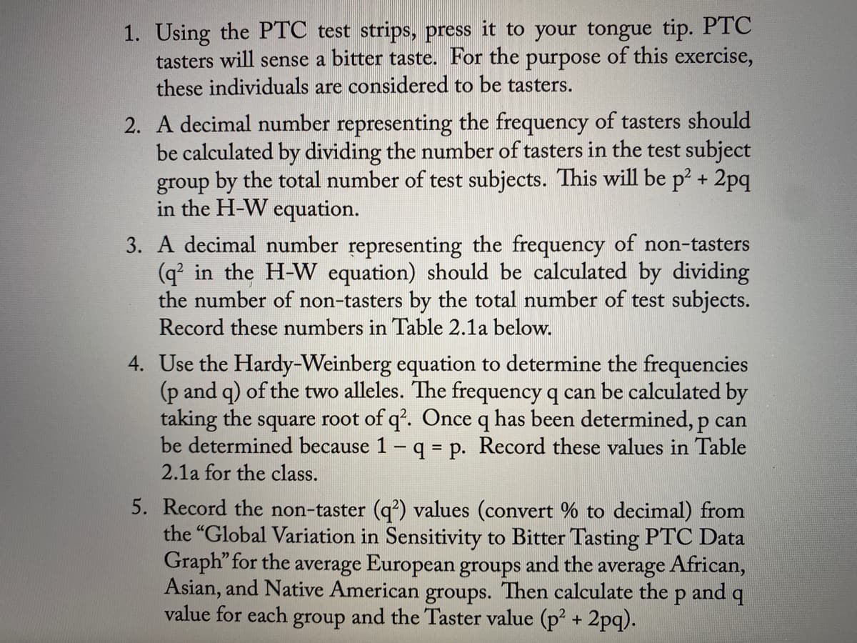 1. Using the PTC test strips, press it to your tongue tip. PTC
tasters will sense a bitter taste. For the purpose of this exercise,
these individuals are considered to be tasters.
2. A decimal number representing the frequency of tasters should
be calculated by dividing the number of tasters in the test subject
group by the total number of test subjects. This will be p2 + 2pq
in the H-W equation.
3. A decimal number representing the frequency of non-tasters
(q' in the H-W equation) should be calculated by dividing
the number of non-tasters by the total number of test subjects.
Record these numbers in Table 2.1a below.
4. Use the Hardy-Weinberg equation to determine the frequencies
(p and q) of the two alleles. The frequency q can be calculated by
taking the square root of q'. Once q has been determined, p can
be determined because 1 q = p. Record these values in Table
2.1a for the class.
5. Record the non-taster (q²) values (convert % to decimal) from
the "Global Variation in Sensitivity to Bitter Tasting PTC Data
Graph" for the average European groups and the average African,
Asian, and Native American groups. Then calculate the p and q
value for each group and the Taster value (p2 + 2pq).
