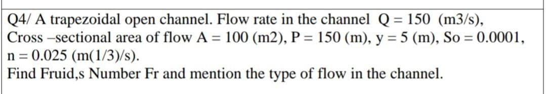 Q4/ A trapezoidal open channel. Flow rate in the channel Q = 150 (m3/s),
Cross -sectional area of flow A = 100 (m2), P = 150 (m), y = 5 (m), So = 0.0001,
n = 0.025 (m(1/3)/s).
Find Fruid,s Number Fr and mention the type of flow in the channel.
%3D
%3D
