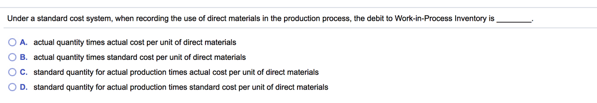 Under a standard cost system, when recording the use of direct materials in the production process, the debit to Work-in-Process Inventory is
A. actual quantity times actual cost per unit of direct materials
B. actual quantity times standard cost per unit of direct materials
C. standard quantity for actual production times actual cost per unit of direct materials
D. standard quantity for actual production times standard cost per unit of direct materials