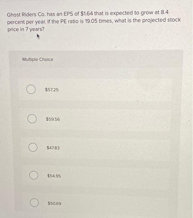 Ghost Riders Co. has an EPS of $1.64 that is expected to grow at 8.4
percent per year. If the PE ratio is 19.05 times, what is the projected stock
price in 7 years?
Multiple Choice
$57.25
O $59.56
O $47.83
O
$54.95
$50.69