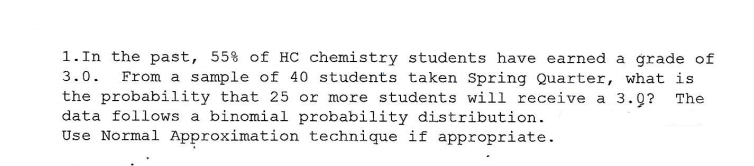 1.In the past, 55% of HC chemistry students have earned a grade of
3.0.
From a sample of 40 students taken Spring Quarter, what is
the probability that 25 or more students will receive a 3.0? The
data follows a binomial probability distribution.
Use Normal Approximation technique if appropriate.
