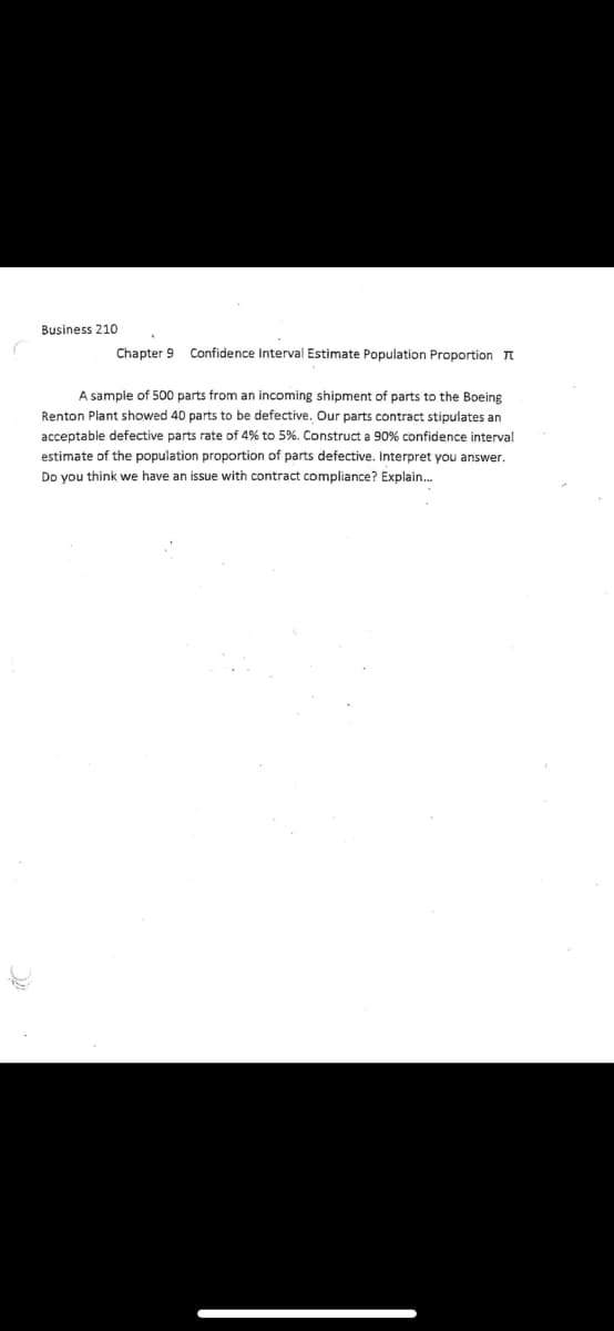 Business 210
Chapter 9 Confidence Interval Estimate Population Proportion T
A sample of 500 parts from an incoming shipment of parts to the Boeing
Renton Plant showed 40 parts to be defective. Our parts contract stipulates an
acceptable defective parts rate of 4% to 5%. Construct a 90% confidence interval
estimate of the population proportion of parts defective. Interpret you answer.
Do you think we have an issue with contract compliance? Explain.
