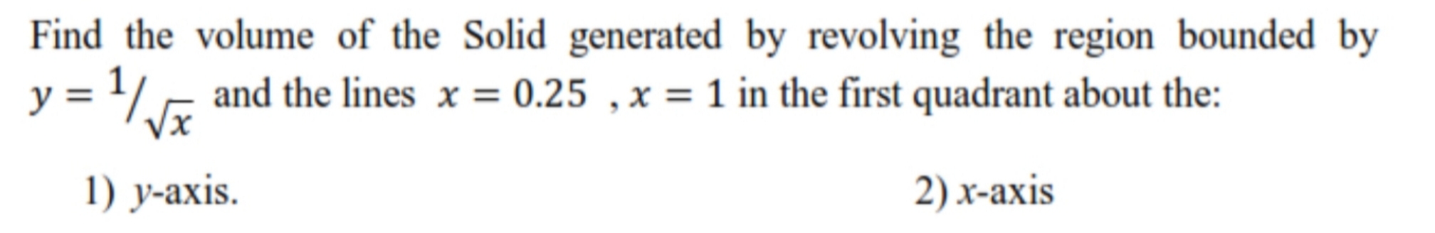 Find the volume of the Solid generated by revolving the region bounded by
y = 1/, and the lines x = 0.25 ,x = 1 in the first quadrant about the:
1) y-axis.
2) x-axis
