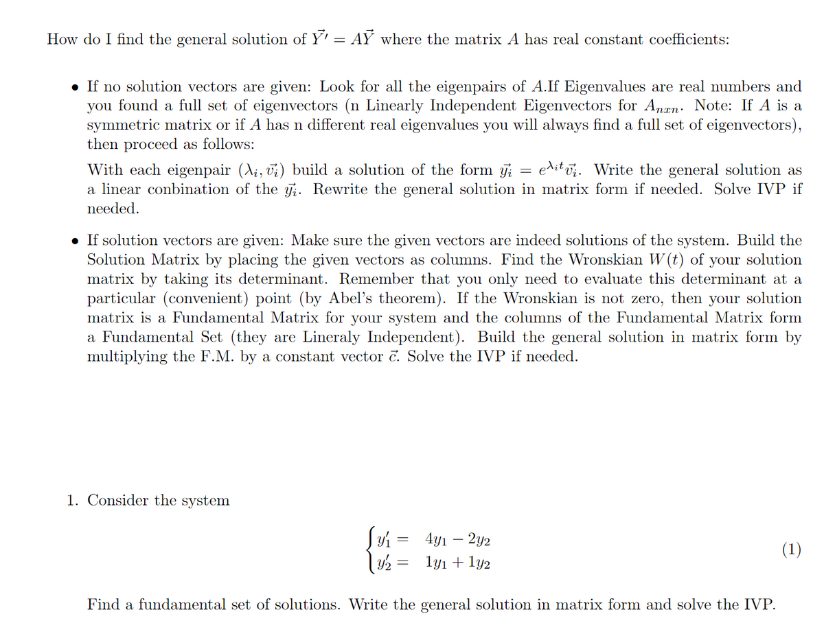 How do I find the general solution of Y' = AY where the matrix A has real constant coefficients:
• If no solution vectors are given: Look for all the eigenpairs of A.If Eigenvalues are real numbers and
you found a full set of eigenvectors (n Linearly Independent Eigenvectors for Anan: Note: If A is a
symmetric matrix or if A has n different real eigenvalues you will always find a full set of eigenvectors),
then proceed as follows:
editvi. Write the general solution as
With each eigenpair (Ai, vi) build a solution of the form j;
a linear conbination of the Ti. Rewrite the general solution in matrix form if needed. Solve IVP if
needed.
• If solution vectors are given: Make sure the given vectors are indeed solutions of the system. Build the
Solution Matrix by placing the given vectors as columns. Find the Wronskian W (t) of your solution
matrix by taking its determinant. Remember that you only need to evaluate this determinant at a
particular (convenient) point (by Abel's theorem). If the Wronskian is not zero, then your solution
matrix is a Fundamental Matrix for your system and the columns of the Fundamental Matrix form
a Fundamental Set (they are Lineraly Independent). Build the general solution in matrix form by
multiplying the F.M. by a constant vector č. Solve the IVP if needed.
1. Consider the system
4y1 – 2y2
(1)
1y1 + ly2
Find a fundamental set of solutions. Write the general solution in matrix form and solve the IVP.
