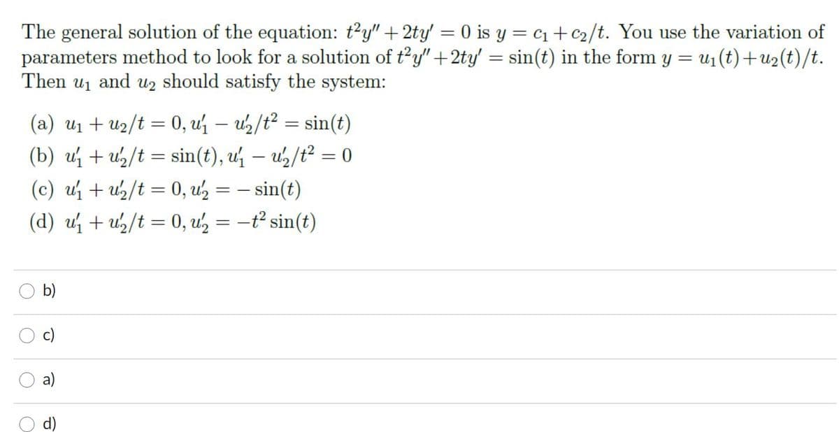 The general solution of the equation: t'y" + 2ty' = 0 is y = c1+c2/t. You use the variation of
parameters method to look for a solution of t'y" +2ty' = sin(t) in the form y
Then u1 and u2 should satisfy the system:
= u1 (t)+u2(t)/t.
(a) u1 + u2/t = 0, u – uz/t? = sin(t)
(b) u + u/t = sin(t), u – us/t? = 0
|
(c) u + u/t = 0, uz = – sin(t)
(d) u + u½/t = 0, u' = -t² sin(t)
b)
a)
c)
