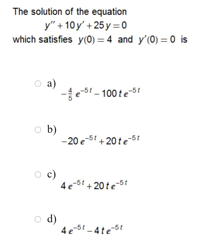 The solution of the equation
y" + 10y' +25 y =0
which satisfies y(0) = 4 and y'(0) = 0 is
%3D
a)
-5t
– 100 te-5t
|
b)
-20 e-5 + 20 te
c)
-5t +20 te-5t
4 e
d)
4 e-5t -4te-5t
415
