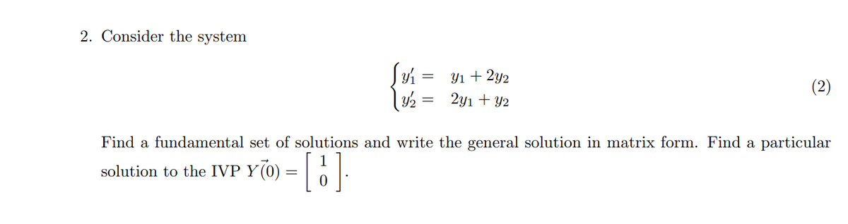 2. Consider the system
Y1 + 2y2
2y1 + Y2
Find a fundamental set of solutions and write the general solution in matrix form. Find a particular
Y70) = [ ];
solution to the IVP
