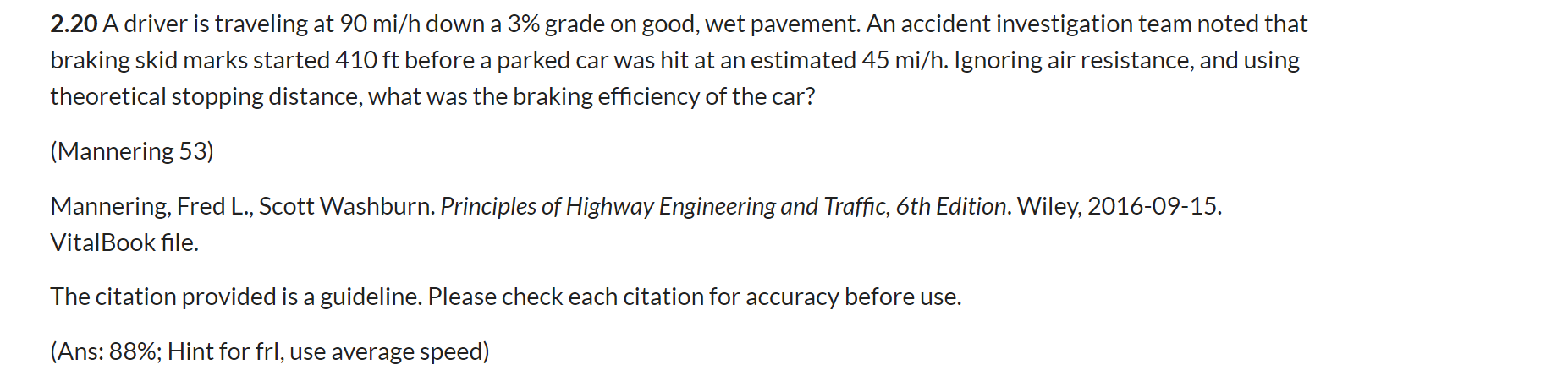 2.20 A driver is traveling at 90 mi/h down a 3% grade on good, wet pavement. An accident investigation team noted that
braking skid marks started 410 ft before a parked car was hit at an estimated 45 mi/h. Ignoring air resistance, and using
theoretical stopping distance, what was the braking efficiency of the car?
(Mannering 53)
Mannering, Fred L., Scott Washburn. Principles of Highway Engineering and Traffic, 6th Edition. Wiley, 2016-09-15.
VitalBook file.
The citation provided is a guideline. Please check each citation for accuracy before use.
(Ans: 88%; Hint for frl, use average speed)
