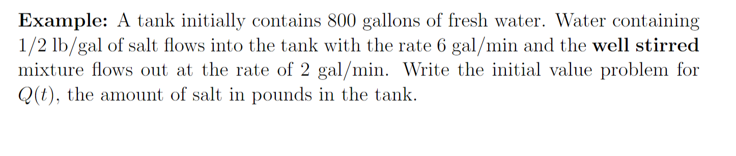 Example: A tank initially contains 800 gallons of fresh water. Water containing
1/2 lb/gal of salt flows into the tank with the rate 6 gal/min and the well stirred
mixture flows out at the rate of 2 gal/min. Write the initial value problem for
Q(t), the amount of salt in pounds in the tank.
