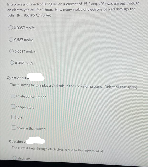 In a process of electroplating silver, a current of 15.2 amps (A) was passed through
an electrolytic cell for 1 hour. How many moles of electrons passed through the
cell? (F = 96,485 C/mol/e-)
O 0.0057 mol/e-
O 0.567 mol/e-
O 0.0087 mol/e-
0.382 mol/e-
Question 21 (-
The following factors play a vital role in the corrosion process. (select all that apply)
| solute concentration
O temperature
O ions
O holes in the material
Question 2.
The current flow through electrolyte is due to the movement of
electrons
