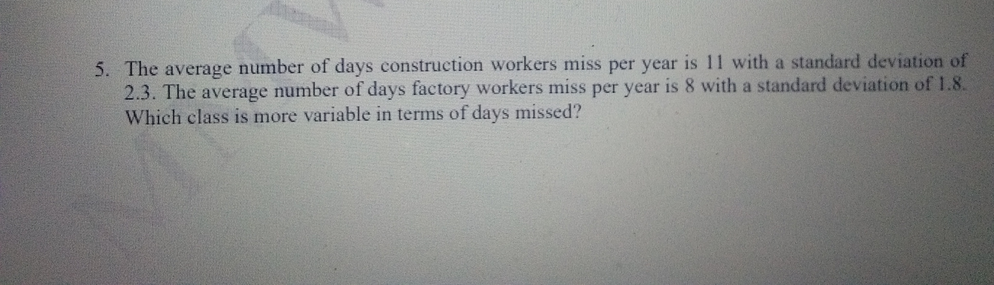 5. The average number of days construction workers miss per year is 11 with a standard deviation of
2.3. The average number of days factory workers miss per year is 8 with a standard deviation of 1.8.
Which class is more variable in terms of days missed?
