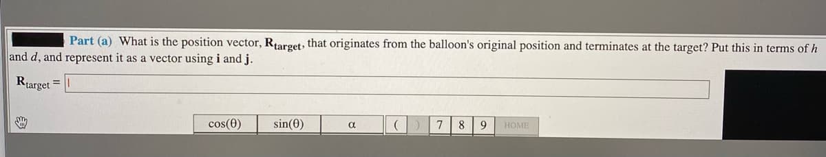 Part (a) What is the position vector, Rtarget, that originates from the balloon's original position and terminates at the target? Put this in terms of h
and d, and represent it as a vector using i and j.
Rtarget
cos(0)
sin(0)
8
9
НОМЕ
