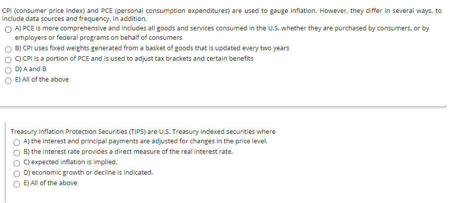 CPI (consumer price index) and PCE (personal consumption expenditures) are used to gauge inflation. However, they differ in several ways, to
include data sources and frequency. In addition,
OA) PCE is more comprehensive and includes all goods and services consumed in the U.S. whether they are purchased by consumers, or by
employers or federal programs on behalf of consumers
B) CPI uses fixed weights generated from a basket of goods that is updated every two years
C) CPI is a portion of PCE and is used to adjust tax brackets and certain benefits
D) A and B
E) All of the above
Treasury Inflation Protection Securities (TIPS) are U.S. Treasury indexed securities where
A) the interest and principal payments are adjusted for changes in the price level.
B) the interest rate provides a direct measure of the real interest rate.
C) expected inflation is implied.
D) economic growth or decline is indicated.
E) All of the above