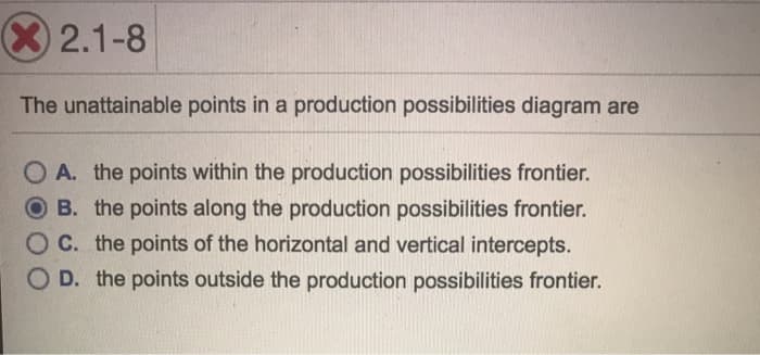 X 2.1-8
The unattainable points in a production possibilities diagram are
O A. the points within the production possibilities frontier.
B. the points along the production possibilities frontier.
C. the points of the horizontal and vertical intercepts.
D. the points outside the production possibilities frontier.