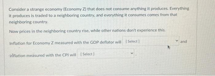 Consider a strange economy (Economy Z) that does not consume anything it produces. Everything
it produces is traded to a neighboring country, and everything it consumes comes from that
neighboring country.
Now prices in the neighboring country rise, while other nations don't experience this.
Inflation for Economy Z measured with the GDP deflator will [Select]
inflation measured with the CPI will [Select]
and