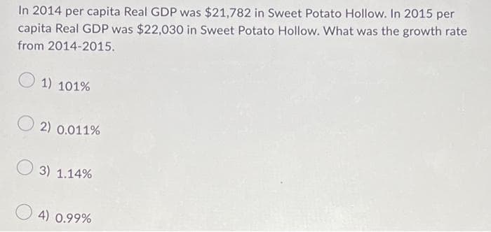 In 2014 per capita Real GDP was $21,782 in Sweet Potato Hollow. In 2015 per
capita Real GDP was $22,030 in Sweet Potato Hollow. What was the growth rate
from 2014-2015.
1) 101%
2) 0.011%
3) 1.14%
4) 0.99%