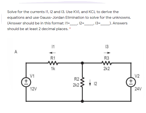 Solve for the currents I1, 12 and 13. Use KVL and KCL to derive the
equations and use Gauss-Jordan Elimination to solve for the unknowns.
_). Answers
(Answer should be in this format: 1=_, 12=_
13=
should be at least 2 decimal places. *
1
13
A
R1
R3
1k
2k2
V1
V2
R2
2k2
12V
24V
+1
