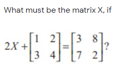 What must be the matrix X, if
1 2
2X +
3 8
3 4
7 2
