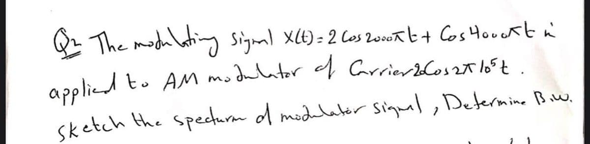 The modulating signal x6)= 2 Cos 200ab+ Cos Houekt n
%3D
applied to AM modaltor f Carrierloszt
.
sketch the specturm d modelatir Signal, Determine Baw.
