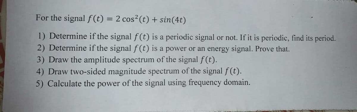 For the signal f (t) = 2 cos²(t) + sin(4t)
1) Determine if the signal f (t) is a periodic signal or not. If it is periodic, find its period.
2) Determine if the signal f (t) is a power or an energy signal. Prove that.
3) Draw the amplitude spectrum of the signal f(t).
4) Draw two-sided magnitude spectrum of the signal f (t).
5) Calculate the power of the signal using frequency domain.
