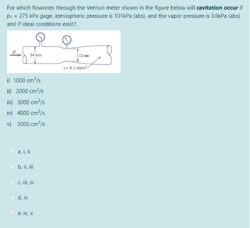 For which flowrates through the Venturi meter shown in the figure below will cavitation occur if
P1 = 275 kPa gage, atmospheric pressure is 101kPa (abs), and the vapor pressure is 3.6kPa (abs)
and if ideal conditions exist?
24 mm
12 m
y=9.1 kNim
i) 1000 cm³/s
i) 2000 cm?/s
ii) 3000 cm³/s
iv) 4000 cm³/s
v) 5000 cm /s
a. i, i
b. ii, i
c. ii, iv
O d. iv
e. iv, v
