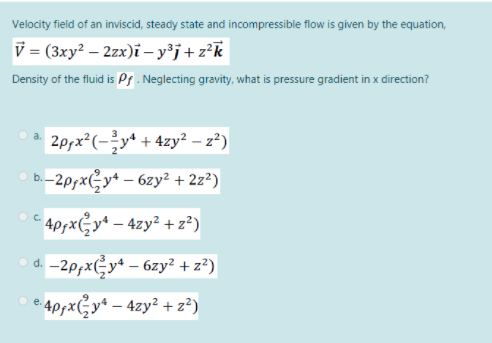 Velocity field of an inviscid, steady state and incompressible flow is given by the equation,
V = (3xy? – 2zx)i – y³j+z°k
Density of the fluid is Ps. Neglecting gravity, what is pressure gradient in x direction?
2prx²(-y* + 4zy² – z²)
–2p;xGy* – 6zy² + 2z²)
C ApxGy* – 4zy² + z²)
d. -2p;xGy* – 6zy² + z³)
e4ppxGy* – 4zy² + z²)
