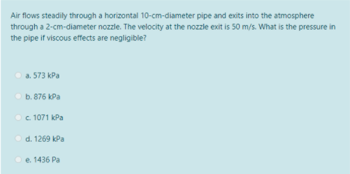 Air flows steadily through a horizontal 10-cm-diameter pipe and exits into the atmosphere
through a 2-cm-diameter nozzle. The velocity at the nozzle exit is 50 m/s. What is the pressure in
the pipe if viscous effects are negligible?
а. 573 КРа
b. 876 kPa
O . 1071 kPa
O d. 1269 kPa
O e. 1436 Pa
