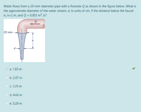 Water flows from a 20-mm-diameter pipe with a flowrate Q as shown in the figure below. What is
the approximate diameter of the water stream, d, in units of cm, if the distance below the faucet
is, h=2 m, and Q = 0.003 m³ /s?
20 mm
O a. 1.83 m
b. 2.07 m
O c. 3.29 m
d. 4.66 m
O e. 5.29 m
