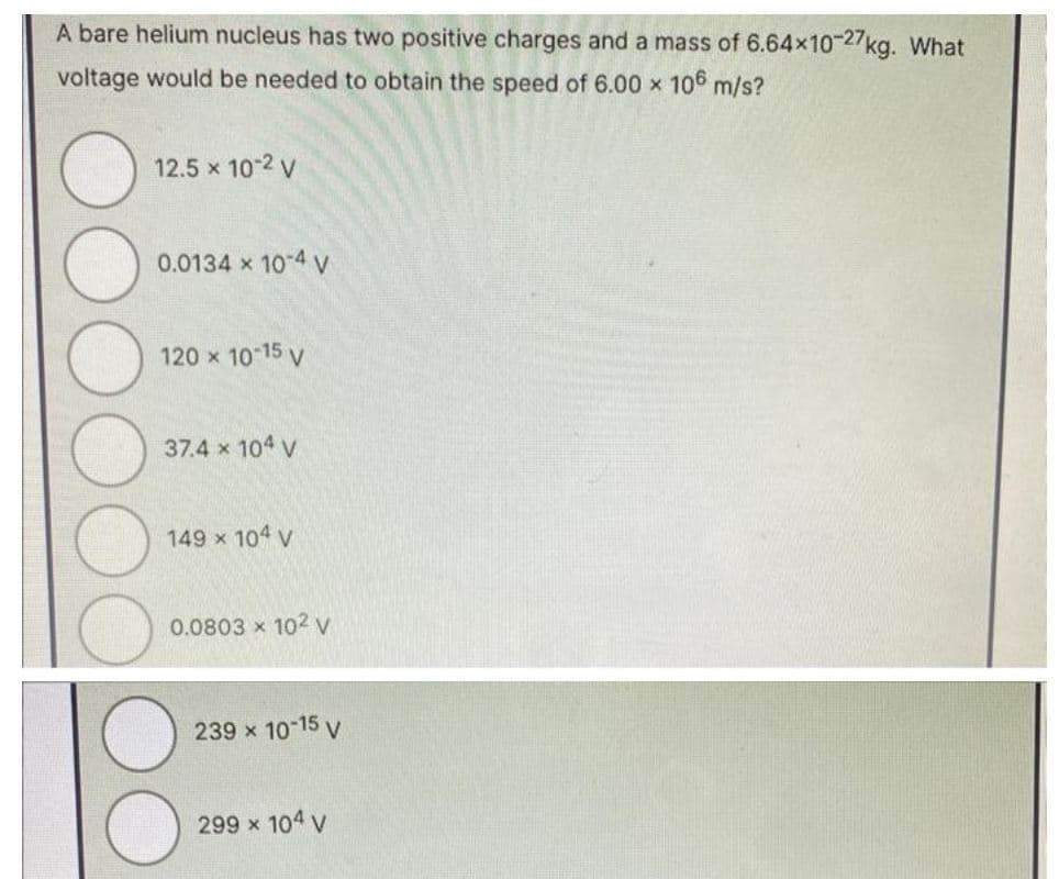 A bare helium nucleus has two positive charges and a mass of 6.64x10-27kg. What
voltage would be needed to obtain the speed of 6.00 × 106 m/s?
12.5 × 10-2 V
0.0134 x 10-4 V
120 × 10-15 V
37.4 x 104 V
149 × 104 V
0.0803 x 102 V
239 × 10-15 V
299 × 104 V