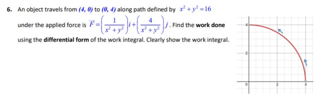 6. An object travels from (4, 0) to (0, 4) along path defined by x² + y² = 16
1
4
under the applied force is F=
j. Find the work done
using the differential form of the work integral. Clearly show the work integral.
K