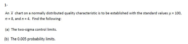 1-
An x chart on a normally distributed quality characteristic is to be established with the standard values μ = 100,
X
o=8, and n = 4. Find the following:
(a) The two-sigma control limits.
(b) The 0.005 probability limits.