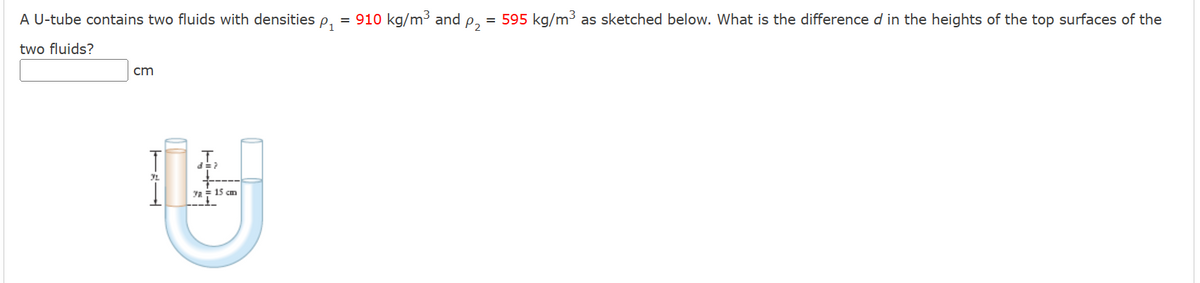 A U-tube contains two fluids with densities
two fluids?
cm
T
U
Ya 15 cm
TEL
-11
P1
= 910 kg/m³ and
P₂
= 595 kg/m³ as sketched below. What is the difference d in the heights of the top surfaces of the