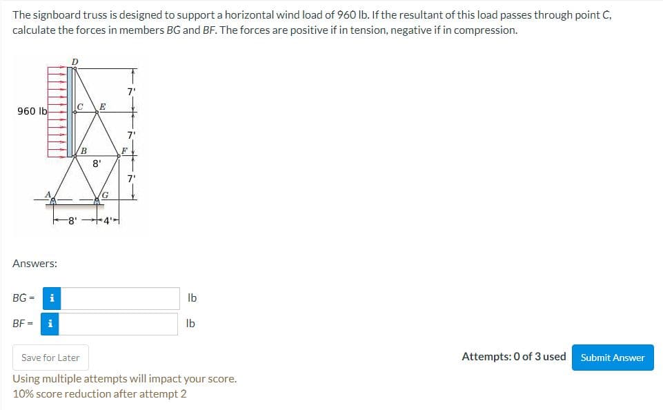 The signboard truss is designed to support a horizontal wind load of 960 lb. If the resultant of this load passes through point C,
calculate the forces in members BG and BF. The forces are positive if in tension, negative if in compression.
7"
IC
E
960 Ib
/B
F
8'
7"
/G
8' +4>
Answers:
BG =
i
Ib
BF
Ib
Save for Later
Attempts: 0 of 3 used
Submit Answer
Using multiple attempts will impact your score.
10% score reduction after attempt 2
