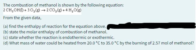 The combustion of methanol is shown by the following equation:
2 CH₂OH()+30₂(g) → 2 CO₂(g) + 4H₂O(g)
From the given data,
(a) find the enthalpy of reaction for the equation above.
(b) state the molar enthalpy of combustion of methanol.
(c) state whether the reaction is endothermic or exothermic.
(d) What mass of water could be heated from 20.0 °C to 35.0 °C by the burning of 2.57 mol of methanol?