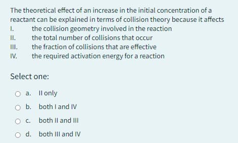 The theoretical effect of an increase in the initial concentration of a
reactant can be explained in terms of collision theory because it affects
the collision geometry involved in the reaction
the total number of collisions that occur
the fraction of collisions that are effective
the required activation energy for a reaction
I.
II.
III.
IV.
Select one:
a.
b.
O c.
O d.
Il only
both I and IV
both II and III
both III and IV