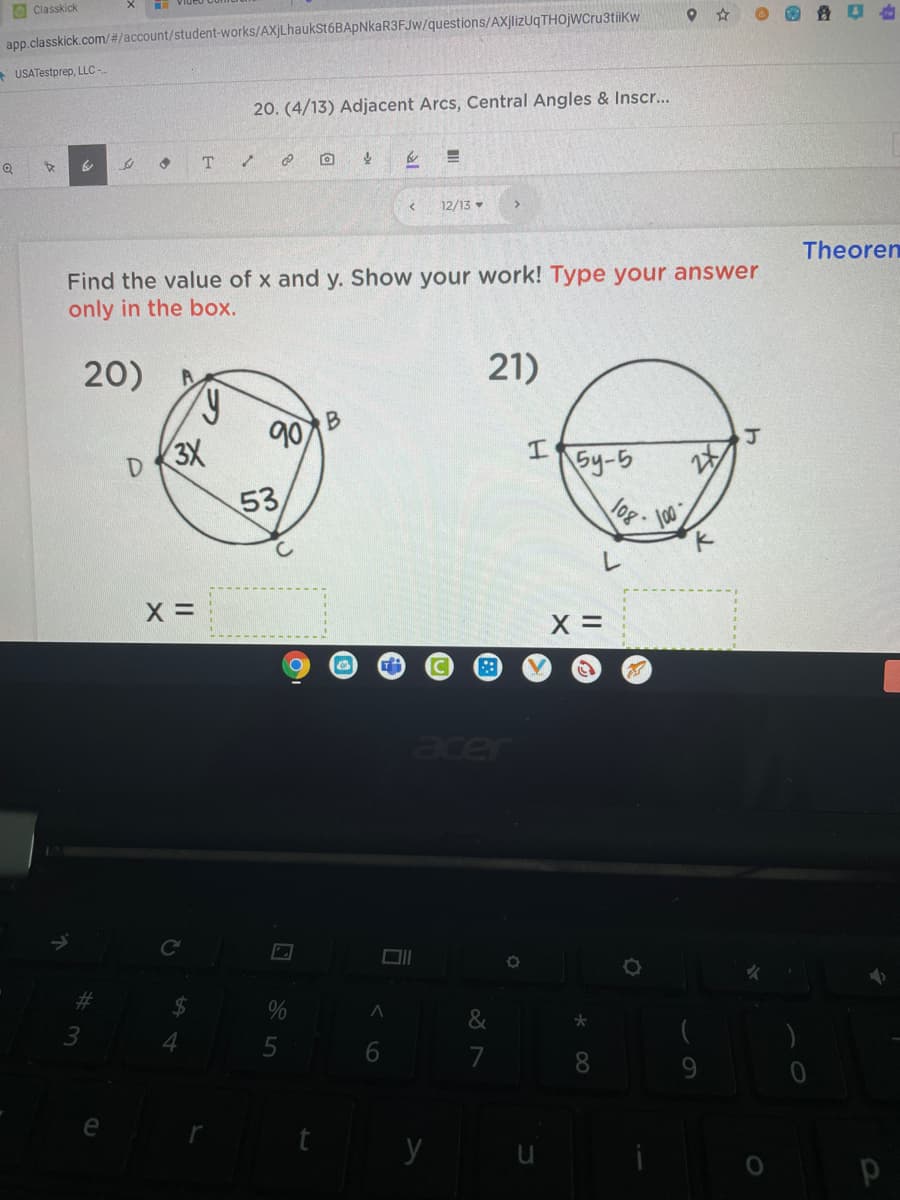 O Classkick
app.classkick.com/#/account/student-works/AXjLhaukSt6BApNkaR3FJw/questions/AXjlizUqTHOjWCru3tiikw
USATestprep, LLC -
20. (4/13) Adjacent Arcs, Central Angles & Inscr...
T.
12/13
Theoren
Find the value of x and y. Show your work! Type your answer
only in the box.
20)
21)
90
3X
53
I.
Sy-5
X =
acer
2#3
&
6.
8.
9.
e
y
