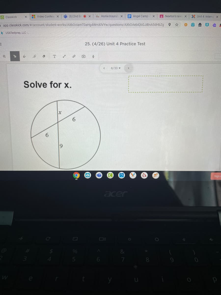 O Classkick
H Video Confere x
i (6) 2nd Bl O x
* Home Insuran X
E Angel Camp
A Newton's laws x
X Unit 4: Interna x
i app.classkick.com/#/account/student-works/AXkoclamT0aHg4WrnXIVYw/questions/AXkOAebiQbGJİBnA5dHbZg
* USATestprep, LLC -
25. (4/26) Unit 4 Practice Test
6/33 -
Solve for x.
6.
19
Sign
acer
ce
%23
e
6
