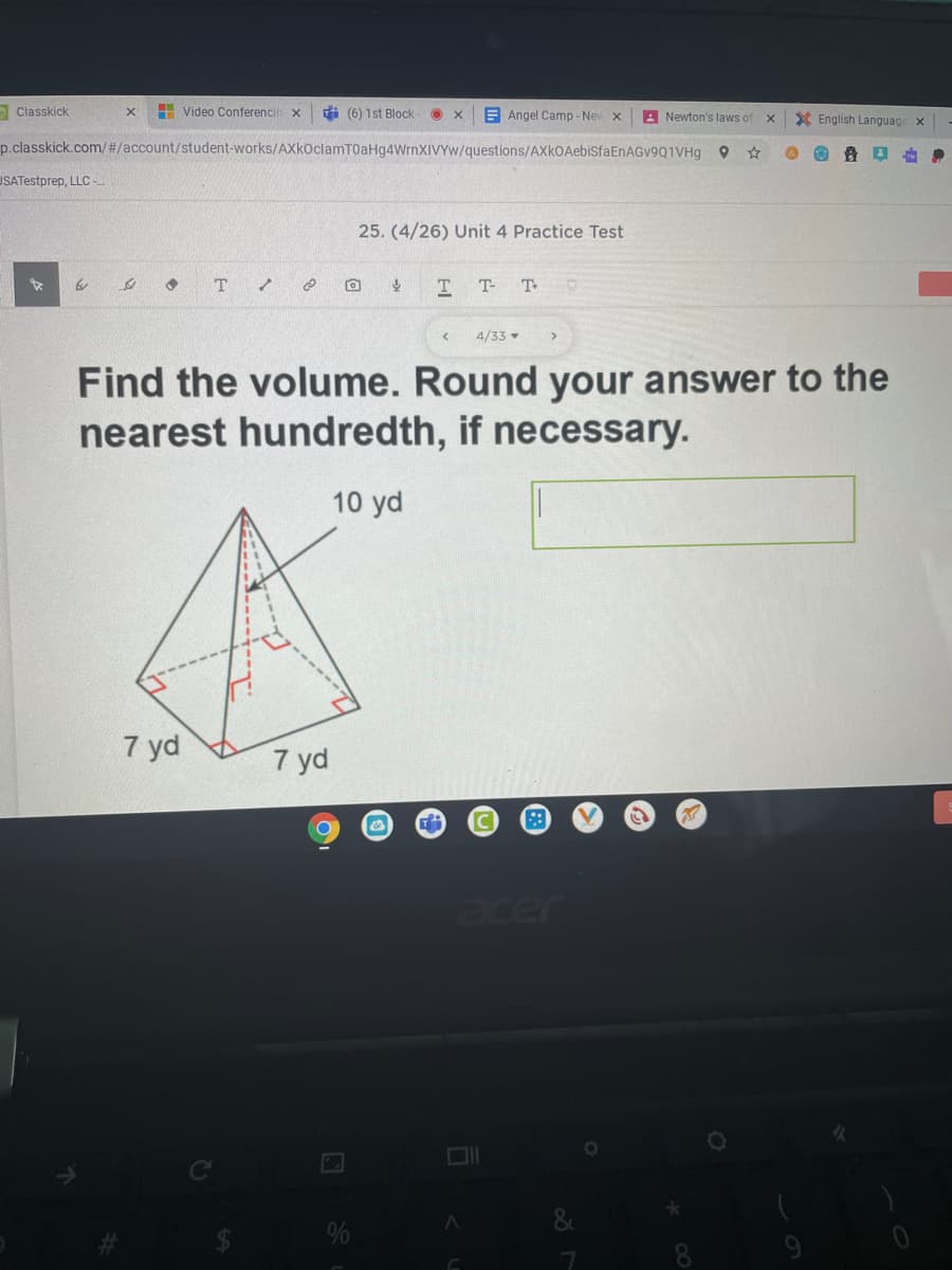 O Classkick
H Video Conferencin x
di (6) 1st Block
E Angel Camp - New
A Newton's laws of
X English Language x
p.classkick.com/#/account/student-works/AXkOclamT0aHg4WrnXIVYw/questions/AXkOAebiSfaEnAGv9Q1VHg
USATestprep, LLC -
25. (4/26) Unit 4 Practice Test
T.
T
T- T
4/33
Find the volume. Round your answer to the
nearest hundredth, if necessary.
10 yd
7 yd
7 yd
acer
%
