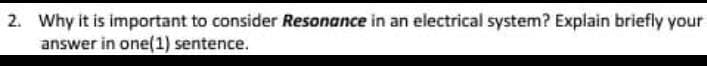 2. Why it is important to consider Resonance in an electrical system? Explain briefly your
answer in one(1) sentence.
