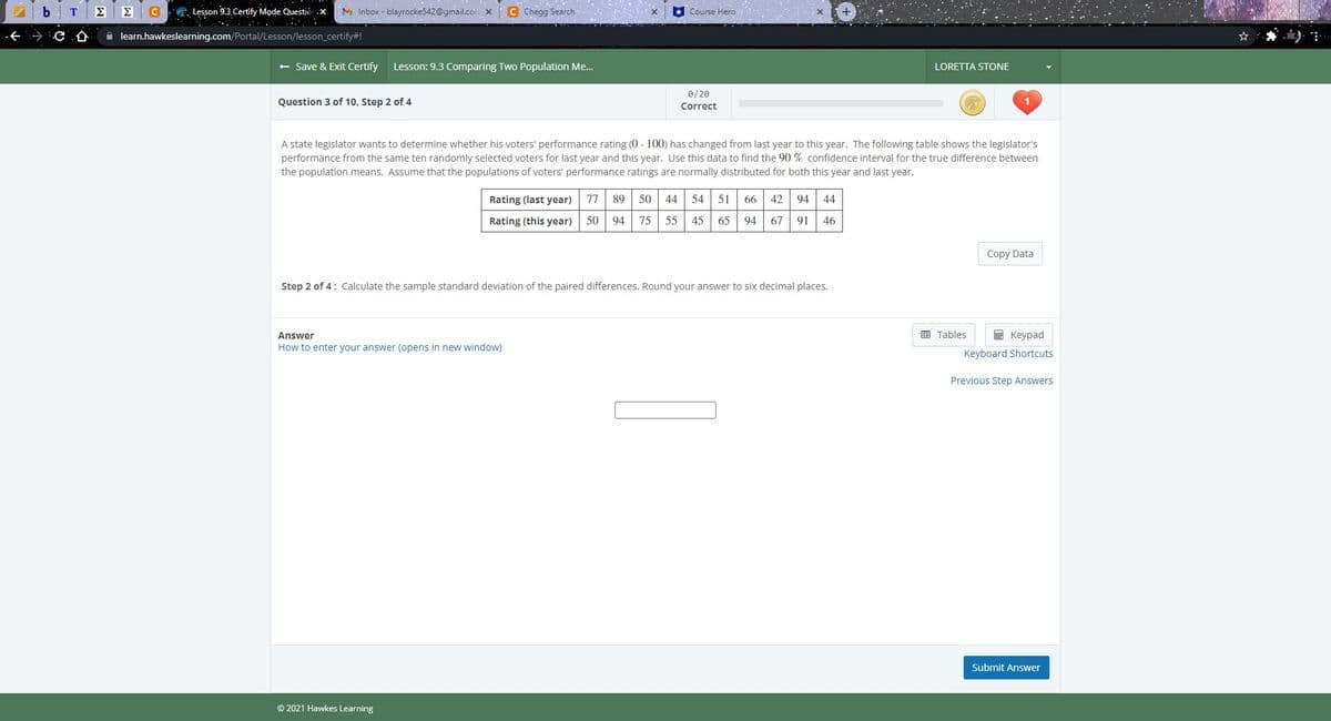 . Lesson 9.3 Certify Mode Questiỏ x.
M Inbox - blayrocke542@gmail.com x C Chegg Search
Course Hero
仓
A learn.hawkeslearning.com/Portal/Lesson/lesson_certify#!
+ Save & Exit Certify
Lesson: 9.3 Comparing Two Population Me.
LORETTA STONE
0/20
Question 3 of 10, Step 2 of 4
Correct
A state legislator wants to determine whether his voters' performance rating (0 - 100) has changed from last year to this year. The following table shows the legislator's
performance from the same ten randomly selected voters for last year and this year. Use this data to find the 90 % confidence interval for the true difference between
the population means. Assume that the populations of voters' performance ratings are normally distributed for both this year and last year.
Rating (last year)
77
89
50
44 54
51
66 42 94 44
Rating (this year)
50
94
75
55
45
65
94 67 91
46
Copy Data
Step 2 of 4: Calculate the sample standard deviation of the paired differences. Round your answer to six decimal places.
E Tables
E Keypad
Answer
How to enter your answer (opens in new window)
Keyboard Shortcuts
Previous Step Answers
Submit Answer
© 2021 Hawkes Learning
