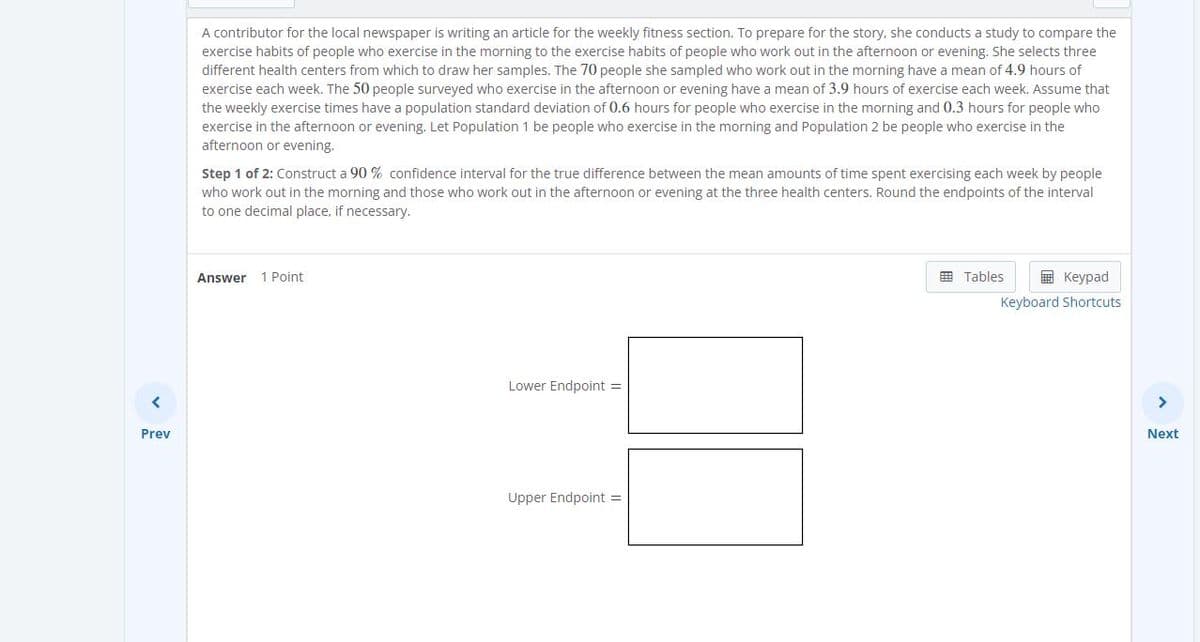 A contributor for the local newspaper is writing an article for the weekly fitness section. To prepare for the story, she conducts a study to compare the
exercise habits of people who exercise in the morning to the exercise habits of people who work out in the afternoon or evening. She selects three
different health centers from which to draw her samples. The 70 people she sampled who work out in the morning have a mean of 4.9 hours of
exercise each week. The 50 people surveyed who exercise in the afternoon or evening have a mean of 3.9 hours of exercise each week. Assume that
the weekly exercise times have a population standard deviation of 0.6 hours for people who exercise in the morning and 0.3 hours for people who
exercise in the afternoon or evening. Let Population 1 be people who exercise in the morning and Population 2 be people who exercise in the
afternoon or evening.
Step 1 of 2: Construct a 90 % confidence interval for the true difference between the mean amounts of time spent exercising each week by people
who work out in the morning and those who work out in the afternoon or evening at the three health centers. Round the endpoints of the interval
to one decimal place, if necessary.
1 Point
E Tables
E Keypad
Answer
Keyboard Shortcuts
Lower Endpoint =
>
Prev
Next
Upper Endpoint =
