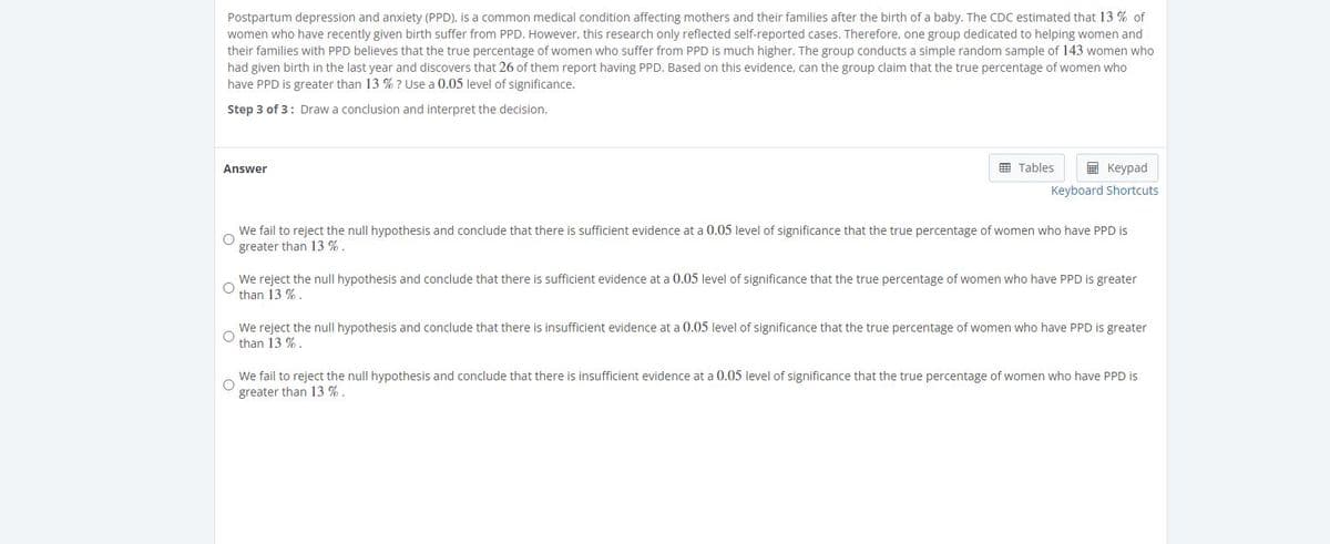 Postpartum depression and anxiety (PPD), is a common medical condition affecting mothers and their families after the birth of a baby. The CDC estimated that 13 % of
women who have recently given birth suffer from PPD. However, this research only reflected self-reported cases. Therefore, one group dedicated to helping women and
their families with PPD believes that the true percentage of women who suffer from PPD is much higher. The group conducts a simple random sample of 143 women who
had given birth in the last year and discovers that 26 of them report having PPD. Based on this evidence, can the group claim that the true percentage of women who
have PPD is greater than 13 % ? Use a 0.05 level of significance.
Step 3 of 3: Draw a conclusion and interpret the decision.
Answer
囲 Tables
国 Keypad
Keyboard Shortcuts
We fail to reject the null hypothesis and conclude that there is sufficient evidence at a 0.05 level of significance that the true percentage of women who have PPD is
greater than 13 %.
We reject the null hypothesis and conclude that there is sufficient evidence at a 0.05 level of significance that the true percentage of women who have PPD is greater
than 13 %.
We reject the null hypothesis and conclude that there is insufficient evidence at a 0.05 level of significance that the true percentage of women who have PPD is greater
than 13 % .
We fail to reject the null hypothesis and conclude that there is insufficient evidence at a 0.05 level of significance that the true percentage of women who have PPD is
greater than 13 %.
