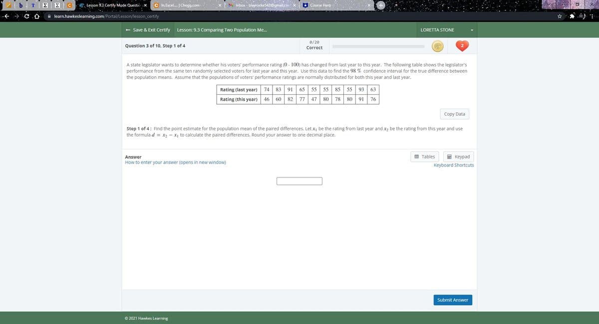 C
. Lesson 9.3 Certify Mode. Questio .x.
C In Excel. Chegg.com
M inbox - blayrocke542@gmail.co
* Course Hero
A learn.hawkeslearning.com/Portal/Lesson/lesson_certify
+ Save & Exit Certify
Lesson: 9.3 Comparing Two Population Me.
LORETTA STONE
0/20
Question 3 of 10, Step 1 of 4
Correct
A state legislator wants to determine whether his voters' performance rating (0 - 100) has changed from last year to this year. The following table shows the legislator's
performance from the same ten randomly selected voters for last year and this year. Use this data to find the 98 % confidence interval for the true difference between
the population means. Assume that the populations of voters' performance ratings are normally distributed for both this year and last year.
Rating (last year)
74 83 91
65
55
55 85 55 93
63
Rating (this year)
46
60 82
77
47
80
78
80
91
76
Copy Data
Step 1 of 4: Find the point estimate for the population mean of the paired differences. Let x, be the rating from last year and x2 be the rating from this year and use
the formula d = x2 - x, to calculate the paired differences. Round your answer to one decimal place.
囲 Tables
I Keypad
Answer
How to enter your answer (opens in new window)
Keyboard Shortcuts
Submit Answer
© 2021 Hawkes Learning
