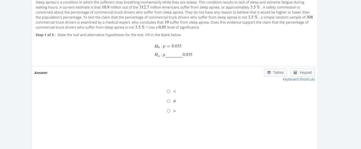 Sleep apnea is a condition in which the sufferers stop breathing momentarily while they are asleep. This condition results in lack of sleep and extreme fatigue during
waking hours. A current estimate is that 10.9 million out of the 312.7 million Americans suffer from sleep apnea, or approximately 3.5 % . A safety commission is
concerned about the percentage of commercial truck drivers who suffer from sleep apnea. They do not have any reason to believe that it would be higher or lower than
the population's percentage. To test the claim that the percentage of commercial truck drivers who suffer from sleep apnea is not 3.5 % , a simple random sample of 308
commercial truck drivers is examined by a medical expert, who concludes that 19 suffer from sleep apnea. Does this evidence support the claim that the percentage of
commercial truck drivers who suffer from sleep apnea is not 3.5 % ? Use a 0.05 level of significance.
Step 1 of 3: State the null and alternative hypotheses for the test. Fill in the blank below.
Ho :p = 0.035
0.035
d: "H
Answer
国 Tables
国 Keypad
Keyboard Shortcuts
O >
