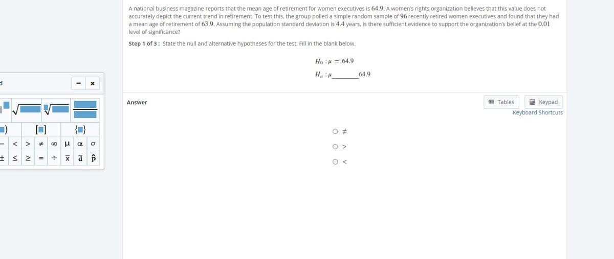 A national business magazine reports that the mean age of retirement for women executives is 64.9. A women's rights organization believes that this value does not
accurately depict the current trend in retirement. To test this, the group polled a simple random sample of 96 recently retired women executives and found that they had
a mean age of retirement of 63.9. Assuming the population standard deviation is 4.4 years, is there sufficient evidence to support the organization's belief at the 0.01
level of significance?
Step 1 of 3: State the null and alternative hypotheses for the test. Fill in the blank below.
Ho :H = 64.9
64.9
1: "H
Answer
国 Tables
国 Keypad
Keyboard Shortcuts
< >
士 く2=
O <
