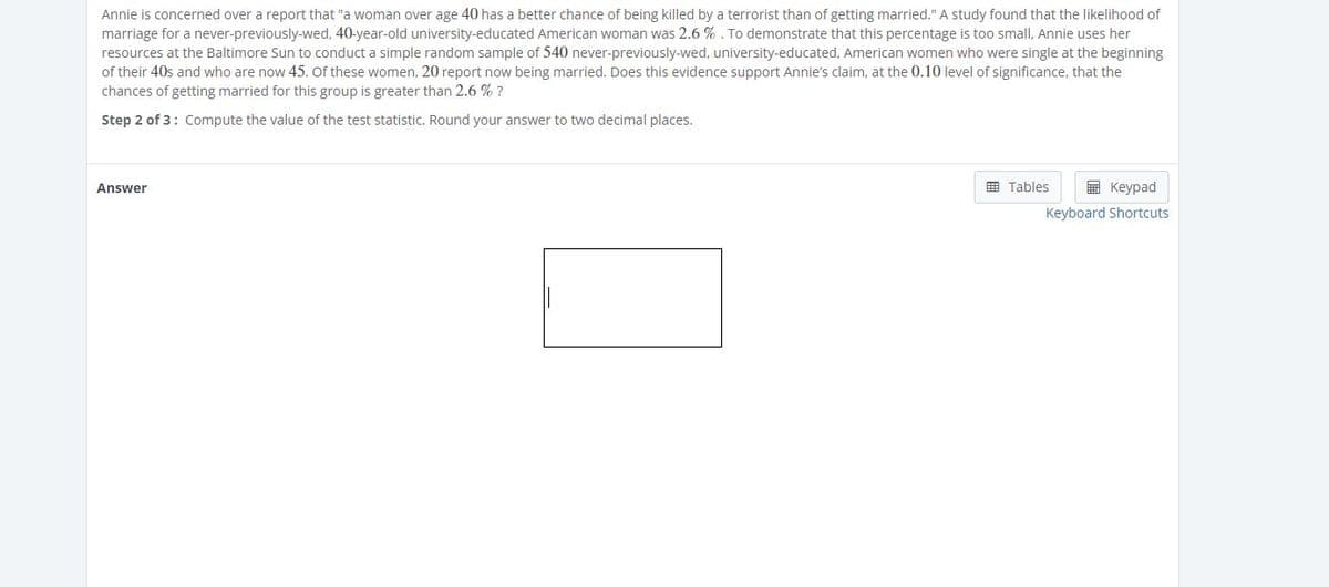 Annie is concerned over a report that "a woman over age 40 has a better chance of being killed by a terrorist than of getting married." A study found that the likelihood of
marriage for a never-previously-wed, 40-year-old university-educated American woman was 2.6 % . To demonstrate that this percentage is too small, Annie uses her
resources at the Baltimore Sun to conduct a simple random sample of 540 never-previously-wed, university-educated, American women who were single at the beginning
of their 40s and who are now 45. of these women, 20 report now being married. Does this evidence support Annie's claim, at the 0.10 level of significance, that the
chances of getting married for this group is greater than 2.6 % ?
Step 2 of 3: Compute the value of the test statistic. Round your answer to two decimal places.
囲 Tables
E Keypad
Answer
Keyboard Shortcuts
