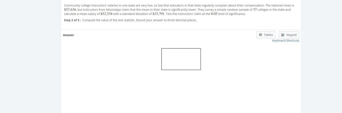 Community college instructors' salaries in one state are very low, so low that educators in that state regularly complain about their compensation. The national mean is
$57,636, but instructors from Mississippi claim that the mean in their state is significantly lower. They survey a simple random sample of 37 colleges in the state and
calculate a mean salary of $52,534 with a standard deviation of $15,791. Test the instructors' claim at the 0.05 level of significance.
Step 2 of 3: Compute the value of the test statistic. Round your answer to three decimal places.
E Tables
E Keypad
Answer
Keyboard Shortcuts
