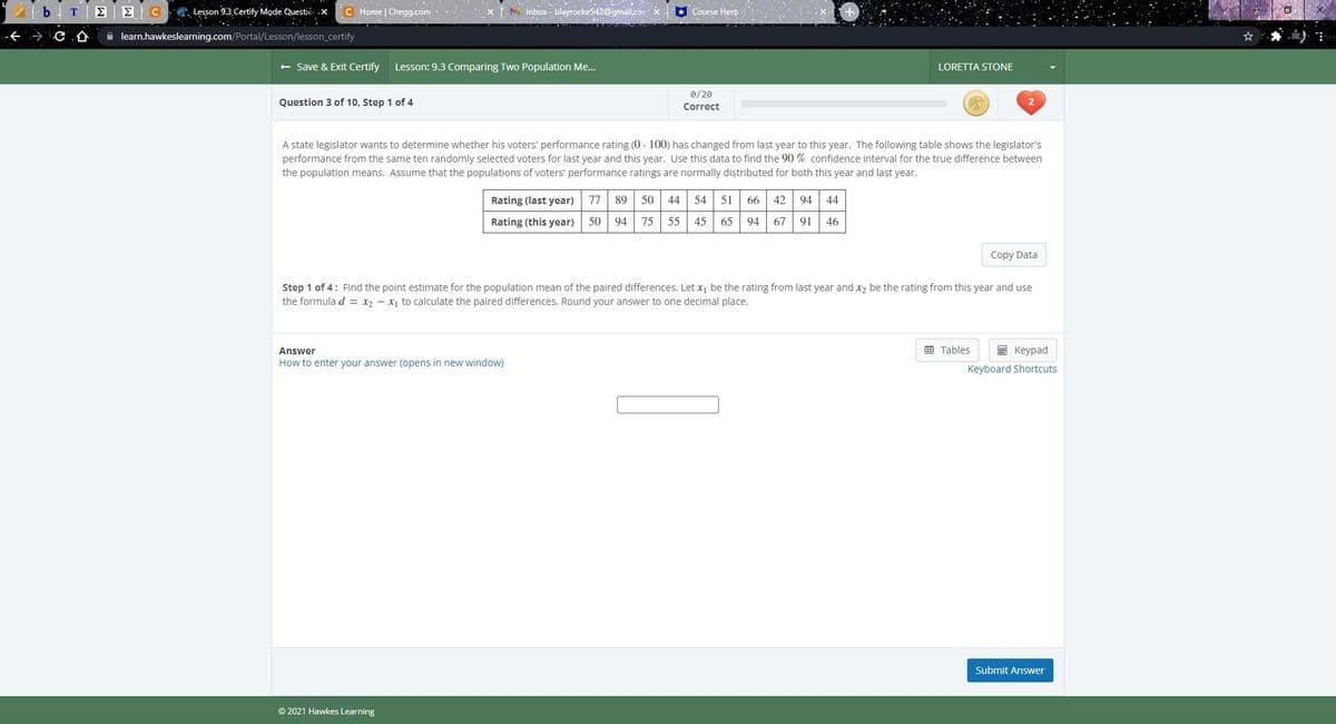 . Lesson 9.3 Certify Mode. Questio .x.
C Home | Chegg.com
M inbox - blayrocke542@gmail.co
* Course Hero
C
A learn.hawkeslearning.com/Portal/Lesson/lesson_certify
+ Save & Exit Certify
Lesson: 9.3 Comparing Two Population Me.
LORETTA STONE
0/20
Question 3 of 10, Step 1 of 4
Correct
A state legislator wants to determine whether his voters' performance rating (0 - 100) has changed from last year to this year. The following table shows the legislator's
performance from the same ten randomly selected voters for last year and this year. Use this data to find the 90 % confidence interval for the true difference between
the population means. Assume that the populations of voters' performance ratings are normally distributed for both this year and last year.
Rating (last year)
77
89
50
44
54
51
66 42 94 44
Rating (this year)
50
94
75
55
45
65
94
67
91
46
Copy Data
Step 1 of 4: Find the point estimate for the population mean of the paired differences. Let x, be the rating from last year and x2 be the rating from this year and use
the formula d = x2 - x, to calculate the paired differences. Round your answer to one decimal place.
囲 Tables
I Keypad
Answer
How to enter your answer (opens in new window)
Keyboard Shortcuts
Submit Answer
© 2021 Hawkes Learning
